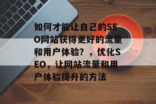 如何才能让自己的SEO网站获得更好的流量和用户体验?,优化SEO,让网站流量和用户体验提升的方法 如何才能让自己的SEO网站获得更好的流量和用户体验?,优化SEO,让网站流量和用户体验提升的方法