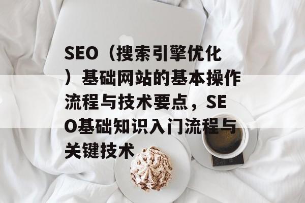 SEO(搜索引擎优化)基础网站的基本操作流程与技术要点,SEO基础知识入门流程与关键技术 SEO(搜索引擎优化)基础网站的基本操作流程与技术要点,SEO基础知识入门流程与关键技术
