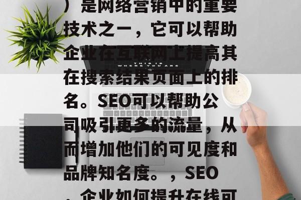SEO(搜索引擎优化)是网络营销中的重要技术之一,它可以帮助企业在互联网上提高其在搜索结果页面上的排名。SEO可以帮助公司吸引更多的流量,从而增加他们的可见度和品牌知名度。,SEO,企业如何提升在线可见度与品牌知名度 SEO(搜索引擎优化)是网络营销中的重要技术之一,它可以帮助企业在互联网上提高其在搜索结果页面上的排名。SEO可以帮助公司吸引更多的流量,从而增加他们的可见度和品牌知名度。,SEO,企业如何提升在线可见度与品牌知名度