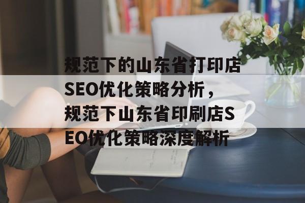 规范下的山东省打印店SEO优化策略分析,规范下山东省印刷店SEO优化策略深度解析 规范下的山东省打印店SEO优化策略分析,规范下山东省印刷店SEO优化策略深度解析