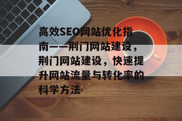 高效SEO网站优化指南——荆门网站建设,荆门网站建设,快速提升网站流量与转化率的科学方法 高效SEO网站优化指南——荆门网站建设,荆门网站建设,快速提升网站流量与转化率的科学方法