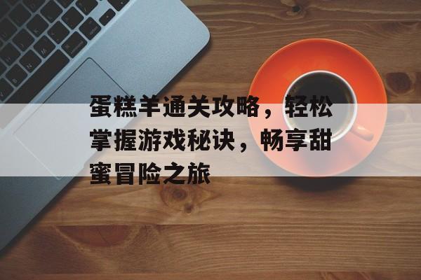 蛋糕羊通关攻略,轻松掌握游戏秘诀,畅享甜蜜冒险之旅 蛋糕羊通关攻略,轻松掌握游戏秘诀,畅享甜蜜冒险之旅