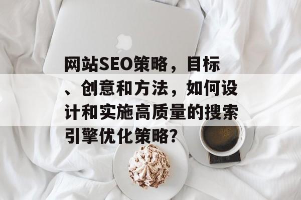 网站SEO策略，目标、创意和方法，如何设计和实施高质量的搜索引擎优化策略？