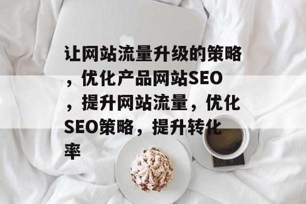 让网站流量升级的策略，优化产品网站SEO，提升网站流量，优化SEO策略，提升转化率