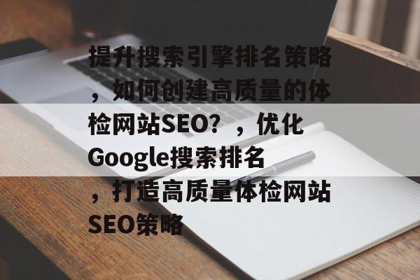 提升搜索引擎排名策略,如何创建高质量的体检网站SEO?,优化Google搜索排名,打造高质量体检网站SEO策略 提升搜索引擎排名策略,如何创建高质量的体检网站SEO?,优化Google搜索排名,打造高质量体检网站SEO策略