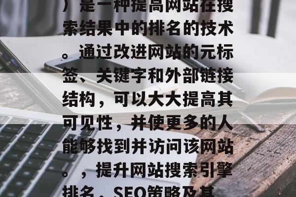 SEO（搜索引擎优化）是一种提高网站在搜索结果中的排名的技术。通过改进网站的元标签、关键字和外部链接结构，可以大大提高其可见性，并使更多的人能够找到并访问该网站。，提升网站搜索引擎排名，SEO策略及其实践指南