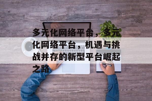 多元化网络平台,多元化网络平台,机遇与挑战并存的新型平台崛起之路 多元化网络平台,多元化网络平台,机遇与挑战并存的新型平台崛起之路