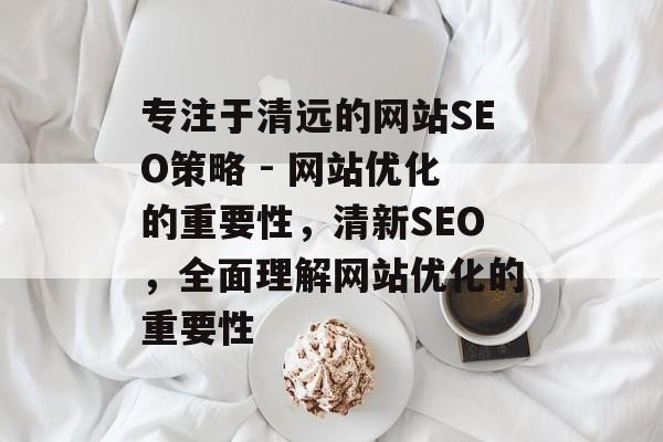 专注于清远的网站SEO策略 - 网站优化的重要性，清新SEO，全面理解网站优化的重要性
