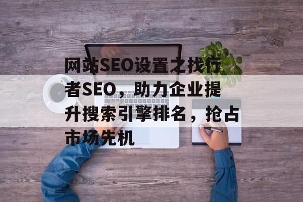 网站SEO设置之找行者SEO,助力企业提升搜索引擎排名,抢占市场先机 网站SEO设置之找行者SEO,助力企业提升搜索引擎排名,抢占市场先机