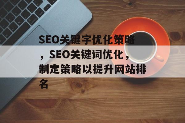 SEO关键字优化策略,SEO关键词优化,制定策略以提升网站排名 SEO关键字优化策略,SEO关键词优化,制定策略以提升网站排名