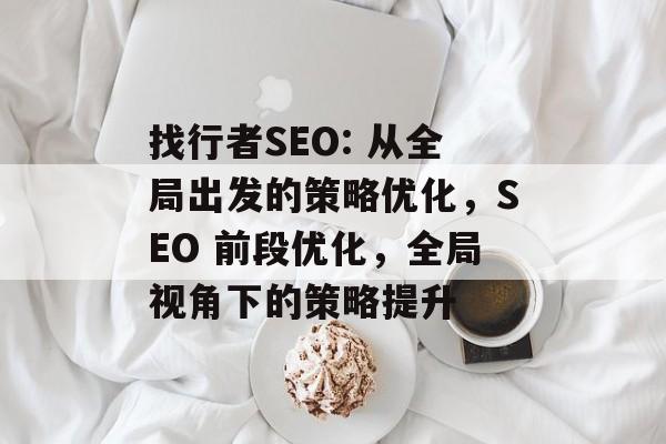 找行者SEO: 从全局出发的策略优化，SEO 前段优化，全局视角下的策略提升