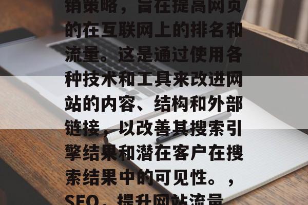 SEO搜索引擎优化(SEO)是一种在线营销策略,旨在提高网页的在互联网上的排名和流量。这是通过使用各种技术和工具来改进网站的内容、结构和外部链接,以改善其搜索引擎结果和潜在客户在搜索结果中的可见性。,SEO,提升网站流量与搜索引擎排名的关键技巧 SEO搜索引擎优化(SEO)是一种在线营销策略,旨在提高网页的在互联网上的排名和流量。这是通过使用各种技术和工具来改进网站的内容、结构和外部链接,以改善其搜索引擎结果和潜在客户在搜索结果中的可见性。,SEO,提升网站流量与搜索引擎排名的关键技巧