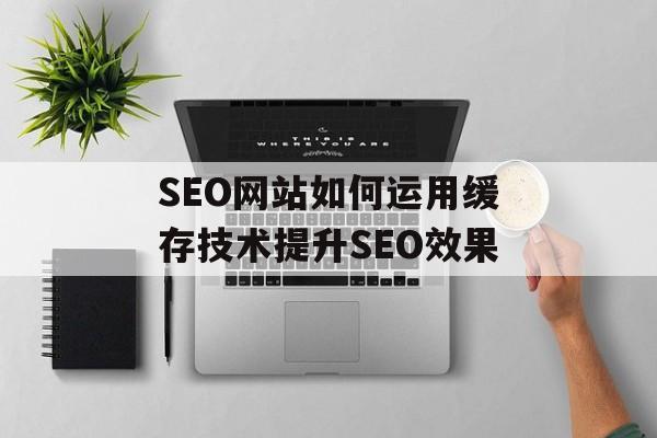 SEO网站如何运用缓存技术提升SEO效果
