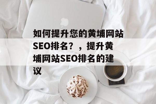 如何提升您的黄埔网站SEO排名?,提升黄埔网站SEO排名的建议 如何提升您的黄埔网站SEO排名?,提升黄埔网站SEO排名的建议