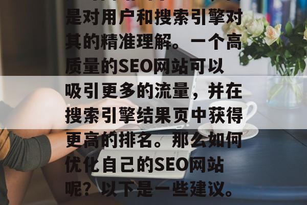 SEO网站优化不仅仅是对网站的小改进,而是对用户和搜索引擎对其的精准理解。一个高质量的SEO网站可以吸引更多的流量,并在搜索引擎结果页中获得更高的排名。那么如何优化自己的SEO网站呢?以下是一些建议。,提升网站SEO,全方位优化策略 SEO网站优化不仅仅是对网站的小改进,而是对用户和搜索引擎对其的精准理解。一个高质量的SEO网站可以吸引更多的流量,并在搜索引擎结果页中获得更高的排名。那么如何优化自己的SEO网站呢?以下是一些建议。,提升网站SEO,全方位优化策略