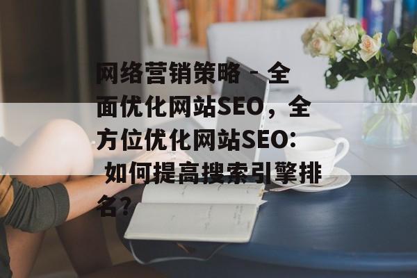 网络营销策略 - 全面优化网站SEO,全方位优化网站SEO: 如何提高搜索引擎排名? 网络营销策略 - 全面优化网站SEO,全方位优化网站SEO: 如何提高搜索引擎排名?