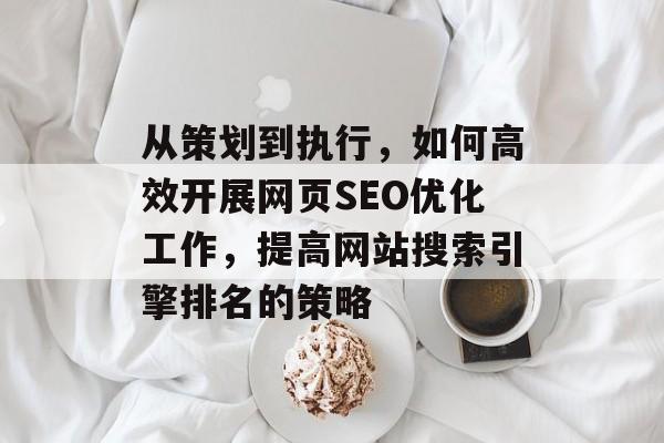 从策划到执行,如何高效开展网页SEO优化工作,提高网站搜索引擎排名的策略 从策划到执行,如何高效开展网页SEO优化工作,提高网站搜索引擎排名的策略