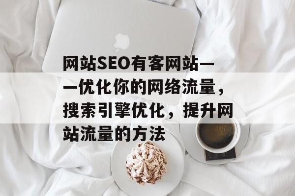 网站SEO有客网站——优化你的网络流量,搜索引擎优化,提升网站流量的方法 网站SEO有客网站——优化你的网络流量,搜索引擎优化,提升网站流量的方法