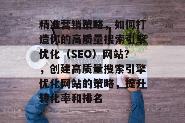 精准营销策略,如何打造你的高质量搜索引擎优化(SEO)网站?,创建高质量搜索引擎优化网站的策略,提升转化率和排名 精准营销策略,如何打造你的高质量搜索引擎优化(SEO)网站?,创建高质量搜索引擎优化网站的策略,提升转化率和排名