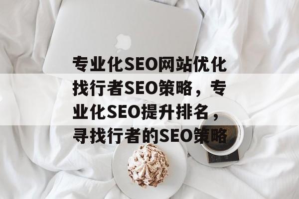 专业化SEO网站优化找行者SEO策略,专业化SEO提升排名,寻找行者的SEO策略 专业化SEO网站优化找行者SEO策略,专业化SEO提升排名,寻找行者的SEO策略