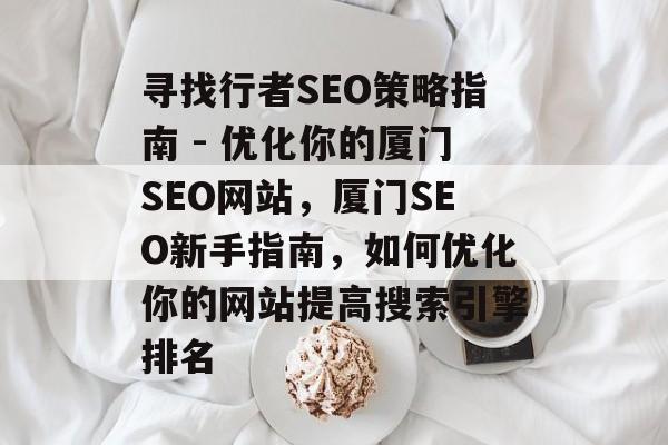 寻找行者SEO策略指南 - 优化你的厦门SEO网站,厦门SEO新手指南,如何优化你的网站提高搜索引擎排名 寻找行者SEO策略指南 - 优化你的厦门SEO网站,厦门SEO新手指南,如何优化你的网站提高搜索引擎排名