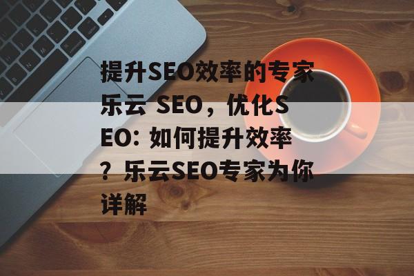 提升SEO效率的专家乐云 SEO,优化SEO: 如何提升效率?乐云SEO专家为你详解 提升SEO效率的专家乐云 SEO,优化SEO: 如何提升效率?乐云SEO专家为你详解