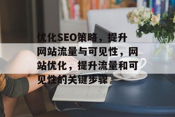 优化SEO策略,提升网站流量与可见性,网站优化,提升流量和可见性的关键步骤 优化SEO策略,提升网站流量与可见性,网站优化,提升流量和可见性的关键步骤