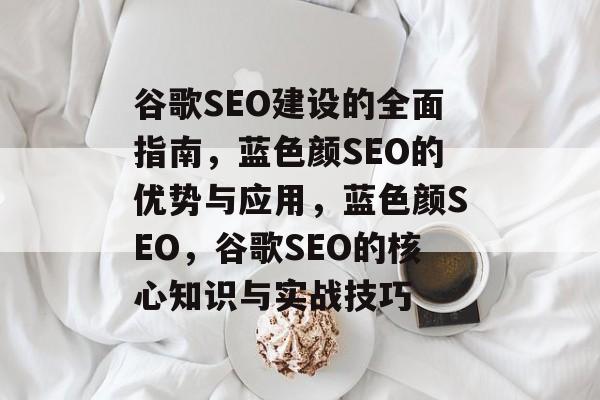谷歌SEO建设的全面指南,蓝色颜SEO的优势与应用,蓝色颜SEO,谷歌SEO的核心知识与实战技巧 谷歌SEO建设的全面指南,蓝色颜SEO的优势与应用,蓝色颜SEO,谷歌SEO的核心知识与实战技巧