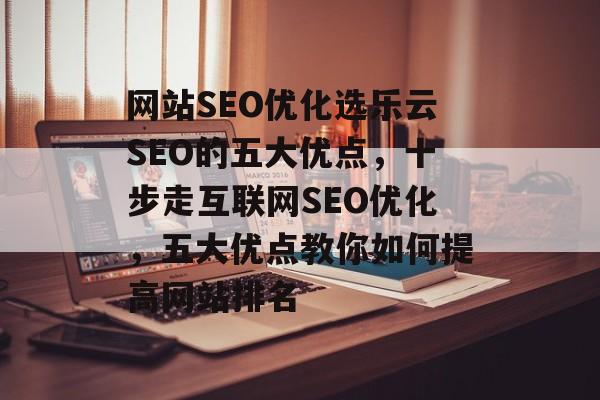网站SEO优化选乐云SEO的五大优点,十步走互联网SEO优化,五大优点教你如何提高网站排名 网站SEO优化选乐云SEO的五大优点,十步走互联网SEO优化,五大优点教你如何提高网站排名