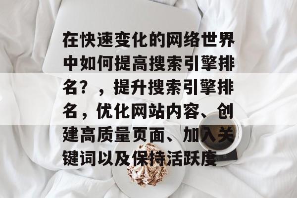在快速变化的网络世界中如何提高搜索引擎排名?,提升搜索引擎排名,优化网站内容、创建高质量页面、加入关键词以及保持活跃度 在快速变化的网络世界中如何提高搜索引擎排名?,提升搜索引擎排名,优化网站内容、创建高质量页面、加入关键词以及保持活跃度