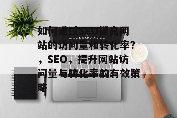 如何通过SEO提高网站的访问量和转化率?,SEO,提升网站访问量与转化率的有效策略 如何通过SEO提高网站的访问量和转化率?,SEO,提升网站访问量与转化率的有效策略
