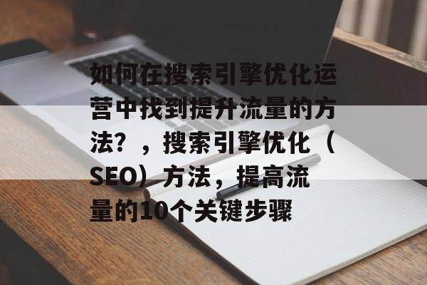 如何在搜索引擎优化运营中找到提升流量的方法?,搜索引擎优化(SEO)方法,提高流量的10个关键步骤 如何在搜索引擎优化运营中找到提升流量的方法?,搜索引擎优化(SEO)方法,提高流量的10个关键步骤