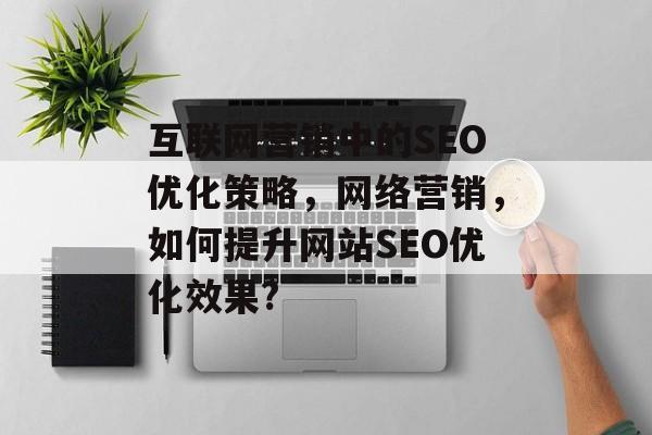 互联网营销中的SEO优化策略,网络营销,如何提升网站SEO优化效果? 互联网营销中的SEO优化策略,网络营销,如何提升网站SEO优化效果?