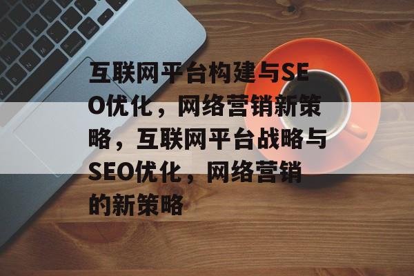 互联网平台构建与SEO优化,网络营销新策略,互联网平台战略与SEO优化,网络营销的新策略 互联网平台构建与SEO优化,网络营销新策略,互联网平台战略与SEO优化,网络营销的新策略