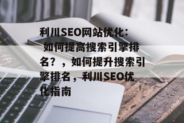 利川SEO网站优化: 如何提高搜索引擎排名？，如何提升搜索引擎排名，利川SEO优化指南