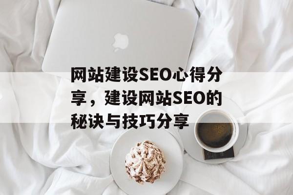 网站建设SEO心得分享,建设网站SEO的秘诀与技巧分享 网站建设SEO心得分享,建设网站SEO的秘诀与技巧分享