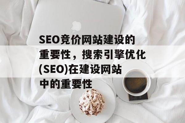 SEO竞价网站建设的重要性,搜索引擎优化(SEO)在建设网站中的重要性 SEO竞价网站建设的重要性,搜索引擎优化(SEO)在建设网站中的重要性