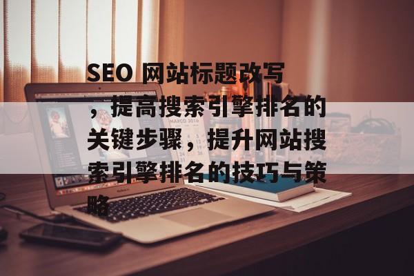 SEO 网站标题改写,提高搜索引擎排名的关键步骤,提升网站搜索引擎排名的技巧与策略 SEO 网站标题改写,提高搜索引擎排名的关键步骤,提升网站搜索引擎排名的技巧与策略