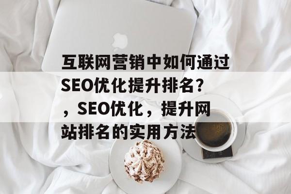互联网营销中如何通过SEO优化提升排名？，SEO优化，提升网站排名的实用方法