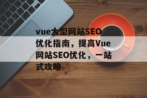 vue大型网站SEO优化指南,提高Vue网站SEO优化,一站式攻略 vue大型网站SEO优化指南,提高Vue网站SEO优化,一站式攻略