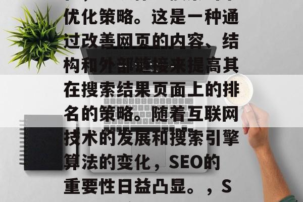 SEO是指搜索引擎优化,也被称为搜索引擎优化策略。这是一种通过改善网页的内容、结构和外部链接来提高其在搜索结果页面上的排名的策略。随着互联网技术的发展和搜索引擎算法的变化,SEO的重要性日益凸显。,SEO,提高网页排名的关键策略 SEO是指搜索引擎优化,也被称为搜索引擎优化策略。这是一种通过改善网页的内容、结构和外部链接来提高其在搜索结果页面上的排名的策略。随着互联网技术的发展和搜索引擎算法的变化,SEO的重要性日益凸显。,SEO,提高网页排名的关键策略