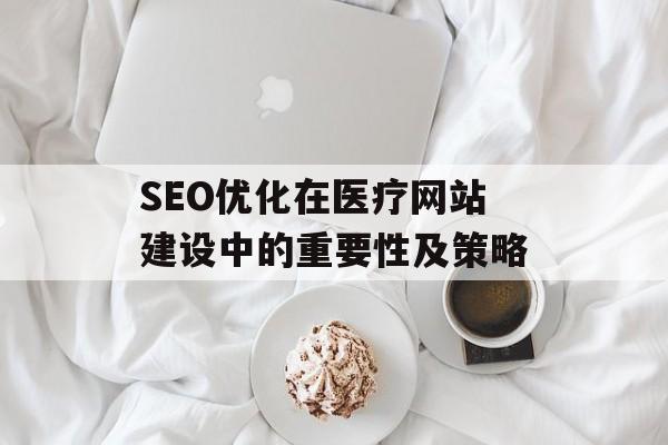 SEO优化在医疗网站建设中的重要性及策略 SEO优化在医疗网站建设中的重要性及策略
