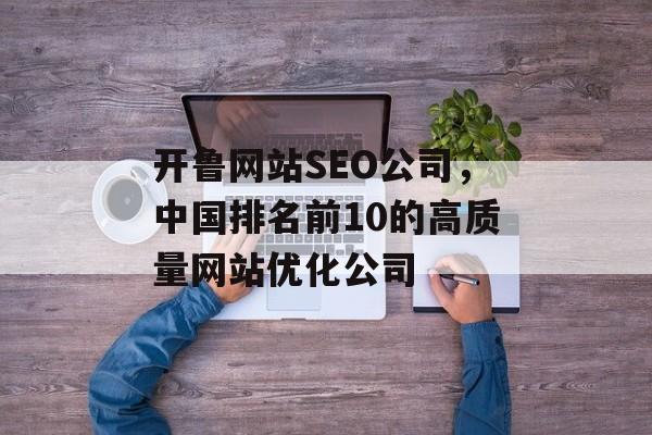 开鲁网站SEO公司，中国排名前10的高质量网站优化公司