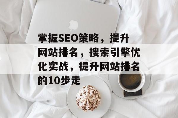 掌握SEO策略,提升网站排名,搜索引擎优化实战,提升网站排名的10步走 掌握SEO策略,提升网站排名,搜索引擎优化实战,提升网站排名的10步走