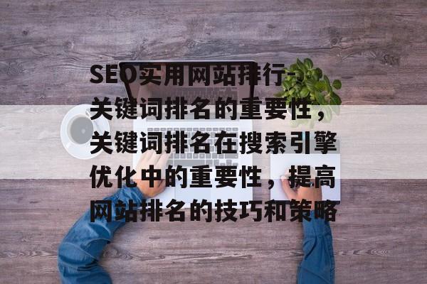 SEO实用网站排行-关键词排名的重要性,关键词排名在搜索引擎优化中的重要性,提高网站排名的技巧和策略 SEO实用网站排行-关键词排名的重要性,关键词排名在搜索引擎优化中的重要性,提高网站排名的技巧和策略