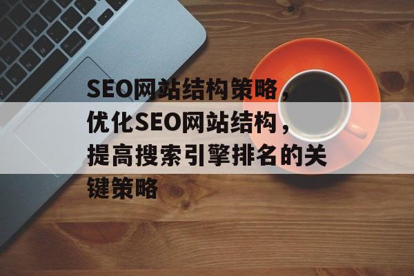 SEO网站结构策略,优化SEO网站结构,提高搜索引擎排名的关键策略 SEO网站结构策略,优化SEO网站结构,提高搜索引擎排名的关键策略