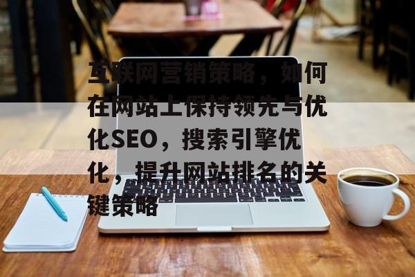 互联网营销策略,如何在网站上保持领先与优化SEO,搜索引擎优化,提升网站排名的关键策略 互联网营销策略,如何在网站上保持领先与优化SEO,搜索引擎优化,提升网站排名的关键策略