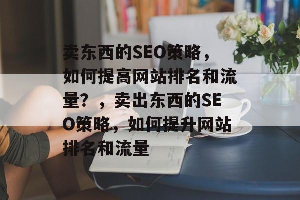 卖东西的SEO策略,如何提高网站排名和流量?,卖出东西的SEO策略,如何提升网站排名和流量 卖东西的SEO策略,如何提高网站排名和流量?,卖出东西的SEO策略,如何提升网站排名和流量