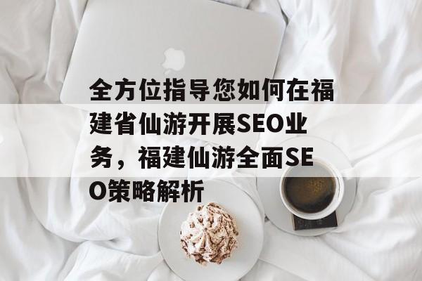 全方位指导您如何在福建省仙游开展SEO业务,福建仙游全面SEO策略解析 全方位指导您如何在福建省仙游开展SEO业务,福建仙游全面SEO策略解析