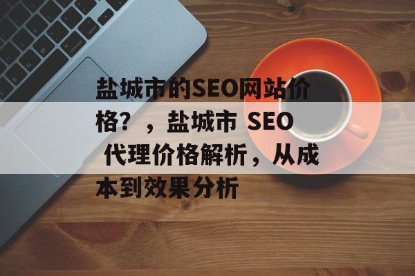 盐城市的SEO网站价格?,盐城市 SEO 代理价格解析,从成本到效果分析 盐城市的SEO网站价格?,盐城市 SEO 代理价格解析,从成本到效果分析